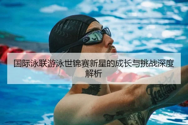 国际泳联游泳世锦赛新星的成长与挑战深度解析